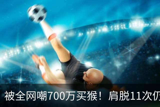 被全网嘲700万买猴！肩脱11次仍战斗，如今孙悦打了所有人的脸！